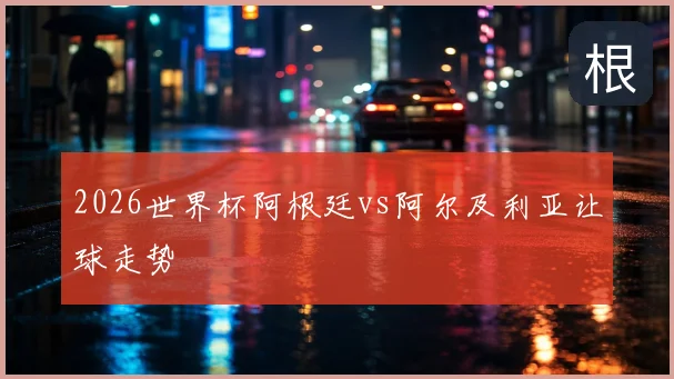 2026世界杯阿根廷vs阿尔及利亚让球走势