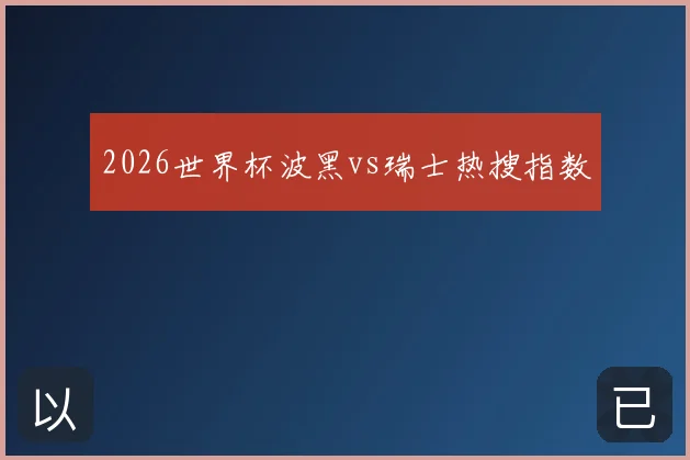 2026世界杯波黑vs瑞士热搜指数
